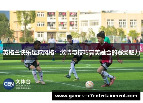 英格兰快乐足球风格：激情与技巧完美融合的赛场魅力