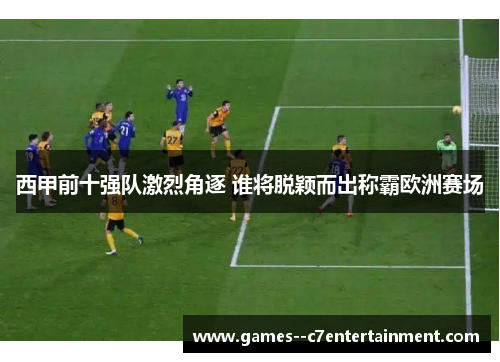 西甲前十强队激烈角逐 谁将脱颖而出称霸欧洲赛场 西甲前十强队激烈角逐 谁将脱颖而出称霸欧洲赛场