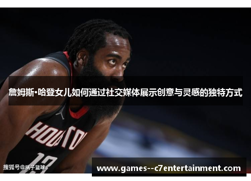 詹姆斯·哈登女儿如何通过社交媒体展示创意与灵感的独特方式 詹姆斯·哈登女儿如何通过社交媒体展示创意与灵感的独特方式