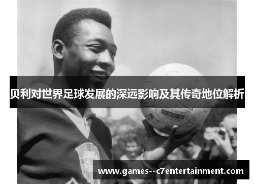 贝利对世界足球发展的深远影响及其传奇地位解析 贝利对世界足球发展的深远影响及其传奇地位解析
