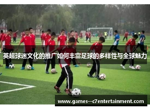 英超球迷文化的推广如何丰富足球的多样性与全球魅力