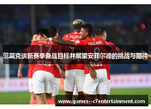 范戴克谈新赛季备战目标并展望安菲尔德的挑战与期待 范戴克谈新赛季备战目标并展望安菲尔德的挑战与期待