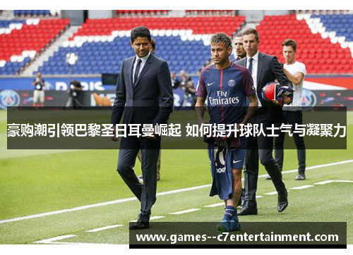 豪购潮引领巴黎圣日耳曼崛起 如何提升球队士气与凝聚力
