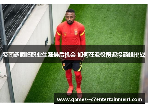 费南多面临职业生涯最后机会 如何在退役前迎接巅峰挑战 费南多面临职业生涯最后机会 如何在退役前迎接巅峰挑战