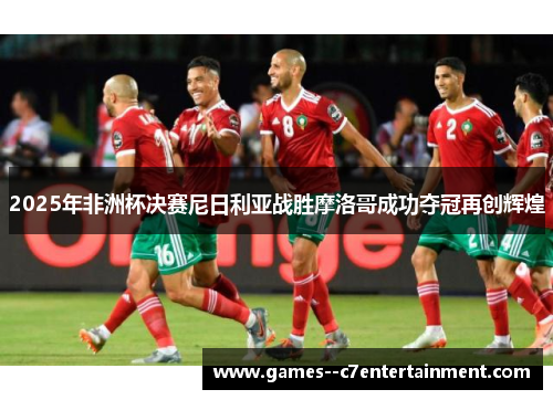 2025年非洲杯决赛尼日利亚战胜摩洛哥成功夺冠再创辉煌