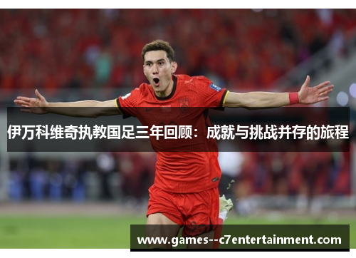 伊万科维奇执教国足三年回顾：成就与挑战并存的旅程