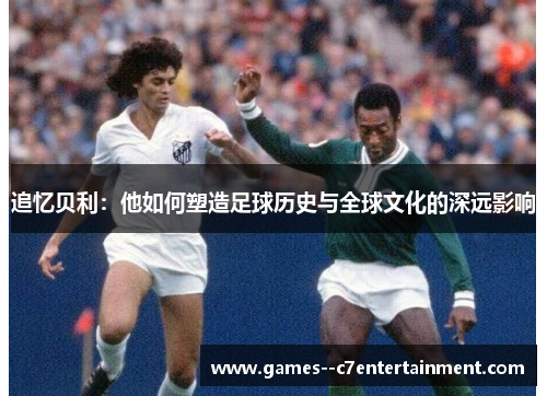 追忆贝利：他如何塑造足球历史与全球文化的深远影响