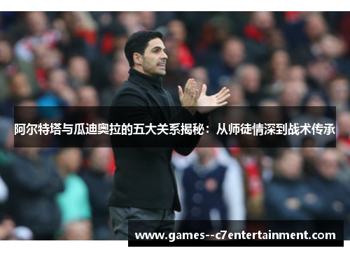 阿尔特塔与瓜迪奥拉的五大关系揭秘：从师徒情深到战术传承