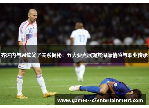 齐达内与恩佐父子关系揭秘：五大要点展现其深厚情感与职业传承