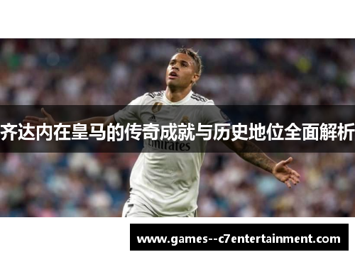 齐达内在皇马的传奇成就与历史地位全面解析